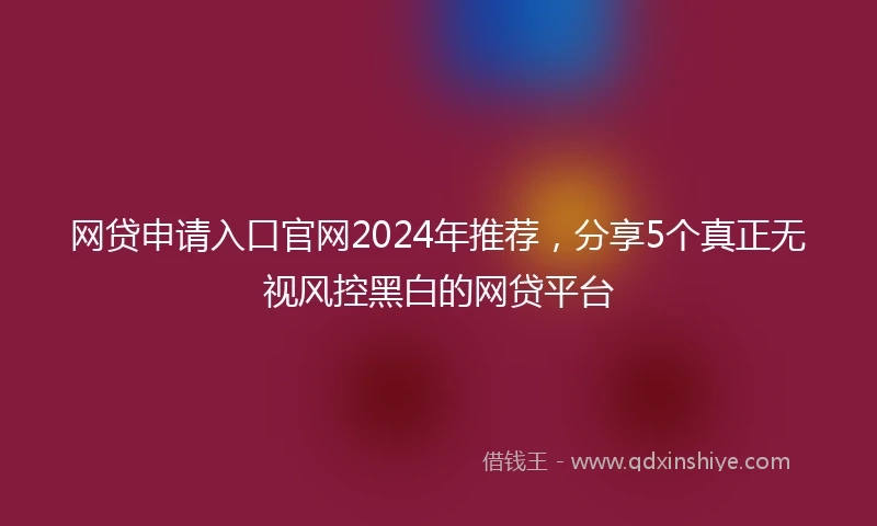 网贷申请入口官网2024年推荐，分享5个真正无视风控黑白的网贷平台