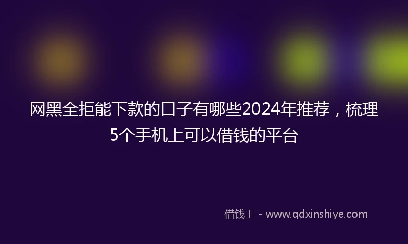 网黑全拒能下款的口子有哪些2024年推荐，梳理5个手机上可以借钱的平台