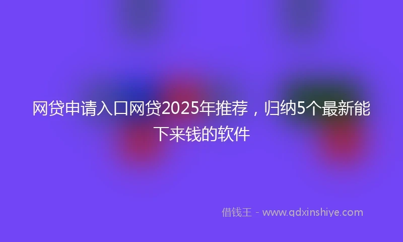 网贷申请入口网贷2025年推荐，归纳5个最新能下来钱的软件