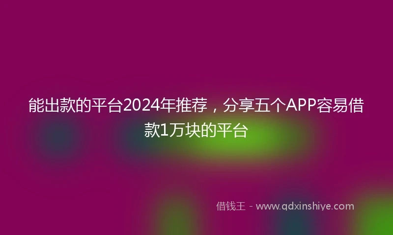能出款的平台2024年推荐，分享五个APP容易借款1万块的平台