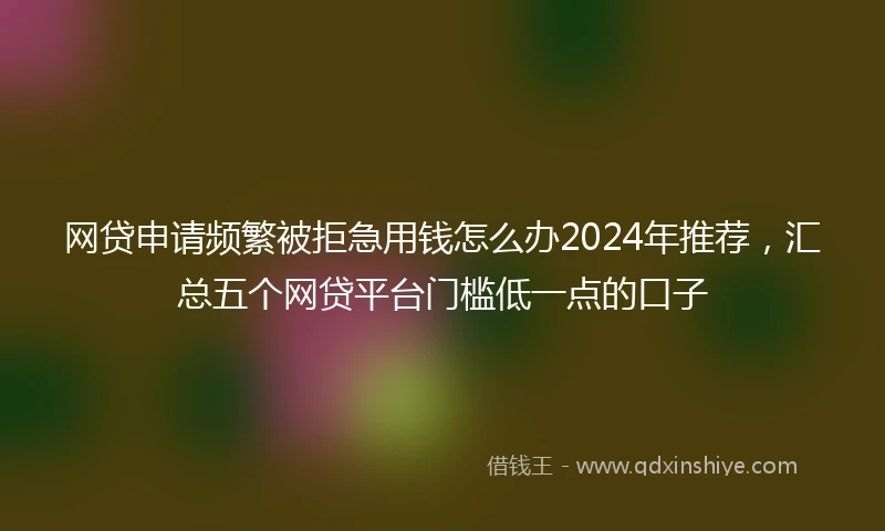 网贷申请频繁被拒急用钱怎么办2024年推荐,汇总五个网贷平台门槛低一点的口子