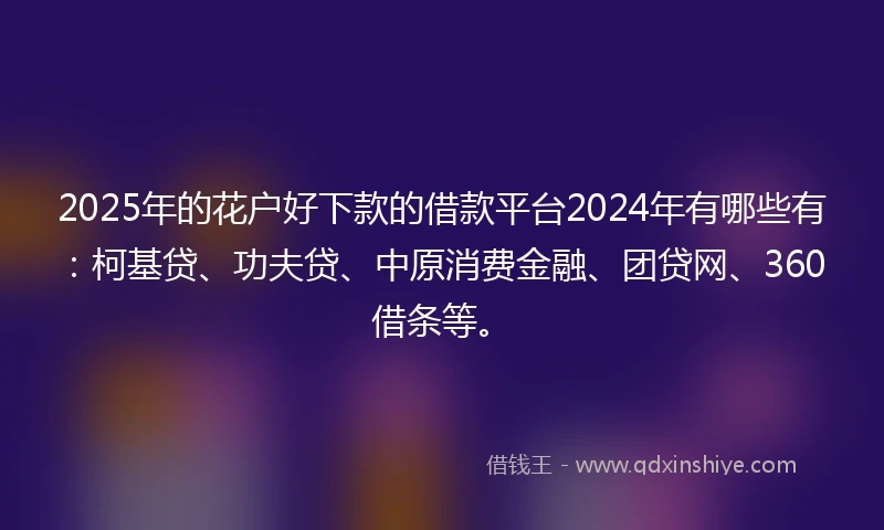 2025年的花户好下款的借款平台2024年有哪些有：柯基贷、功夫贷、中原消费金融、团贷网、360借条等。