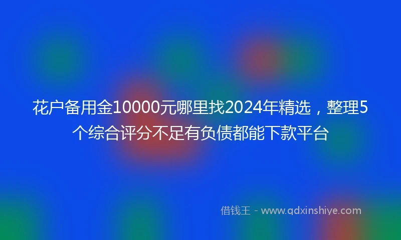 花户备用金10000元哪里找2024年精选，整理5个综合评分不足有负债都能下款平台