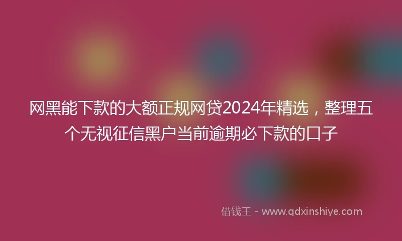 网黑能下款的大额正规网贷2024年精选，整理五个无视征信黑户当前逾期必下款的口子