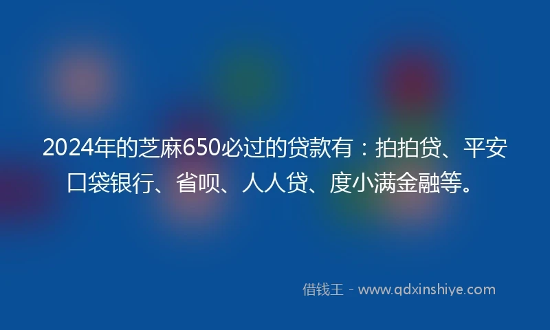 2024年的芝麻650必过的贷款有：拍拍贷、平安口袋银行、省呗、人人贷、度小满金融等。
