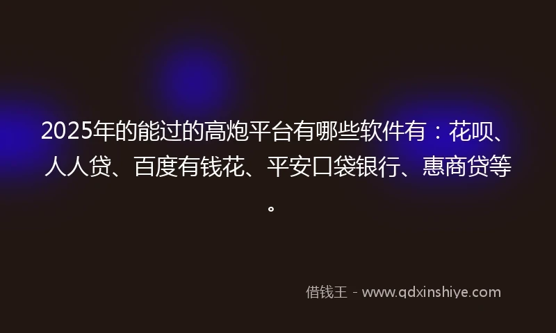 2025年的能过的高炮平台有哪些软件有：花呗、人人贷、百度有钱花、平安口袋银行、惠商贷等。