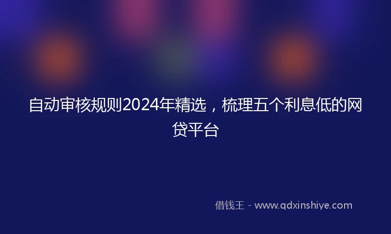 自动审核规则2024年精选，梳理五个利息低的网贷平台