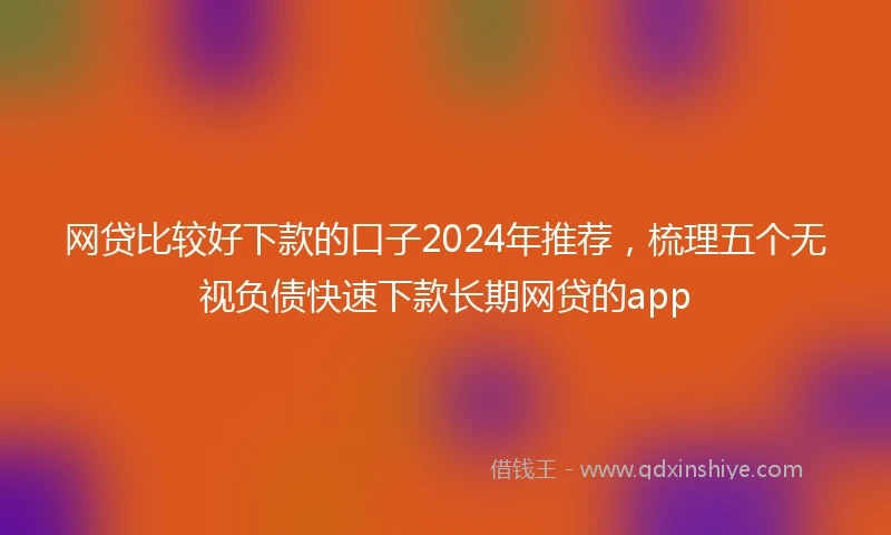 网贷比较好下款的口子2024年推荐，梳理五个无视负债快速下款长期网贷的app