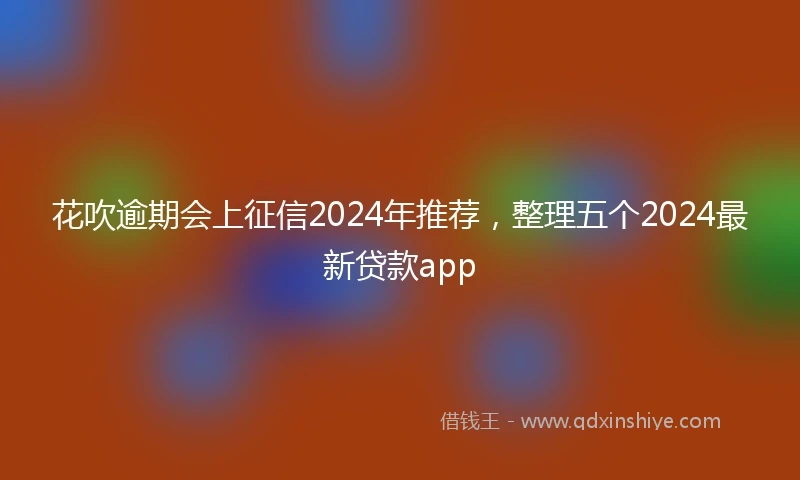花吹逾期会上征信2024年推荐，整理五个2024最新贷款app