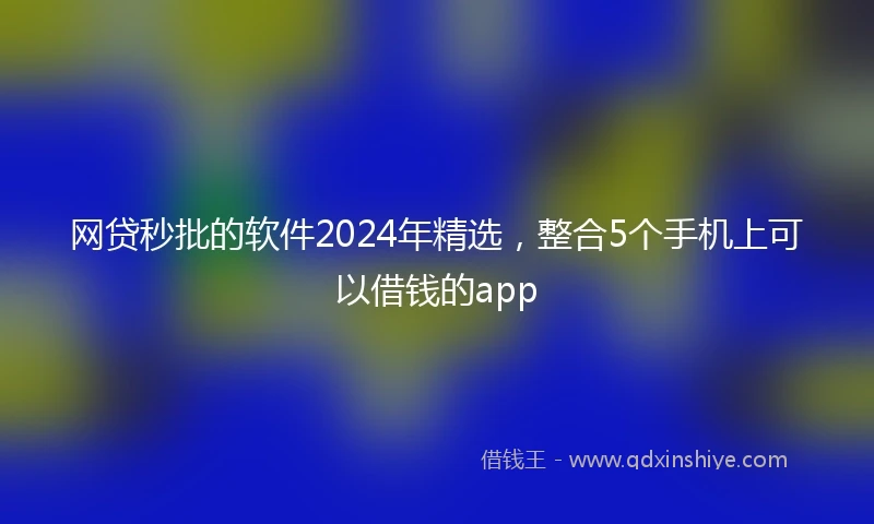 网贷秒批的软件2024年精选，整合5个手机上可以借钱的app
