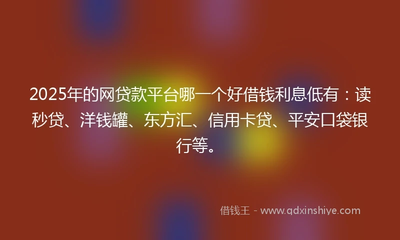 2025年的网贷款平台哪一个好借钱利息低有：读秒贷、洋钱罐、东方汇、信用卡贷、平安口袋银行等。