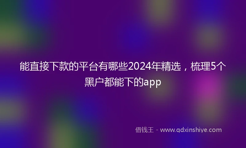 能直接下款的平台有哪些2024年精选，梳理5个黑户都能下的app