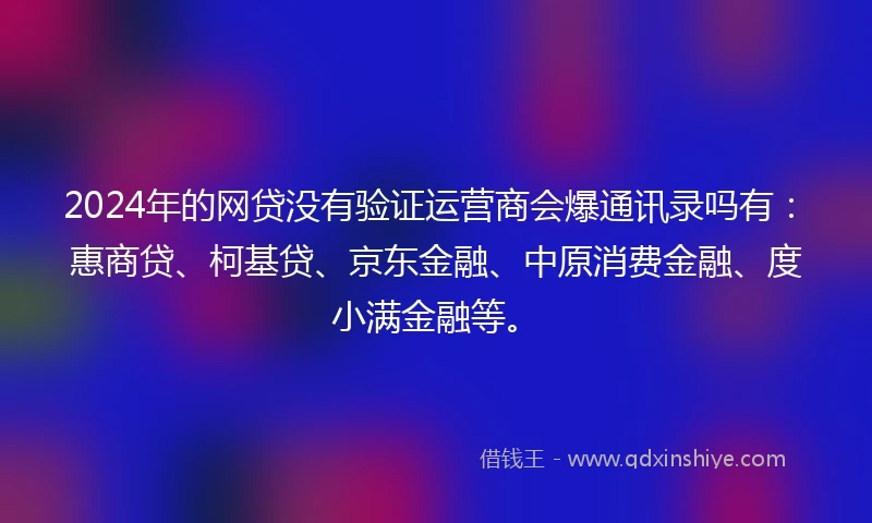 2024年的网贷没有验证运营商会爆通讯录吗有：惠商贷、柯基贷、京东金融、中原消费金融、度小满金融等。