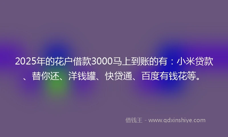 2025年的花户借款3000马上到账的有：小米贷款、替你还、洋钱罐、快贷通、百度有钱花等。