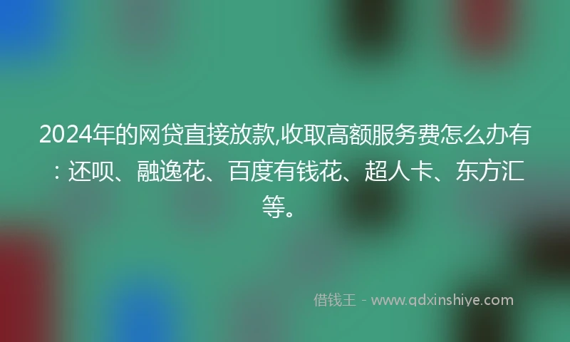 2024年的网贷直接放款,收取高额服务费怎么办有：还呗、融逸花、百度有钱花、超人卡、东方汇等。
