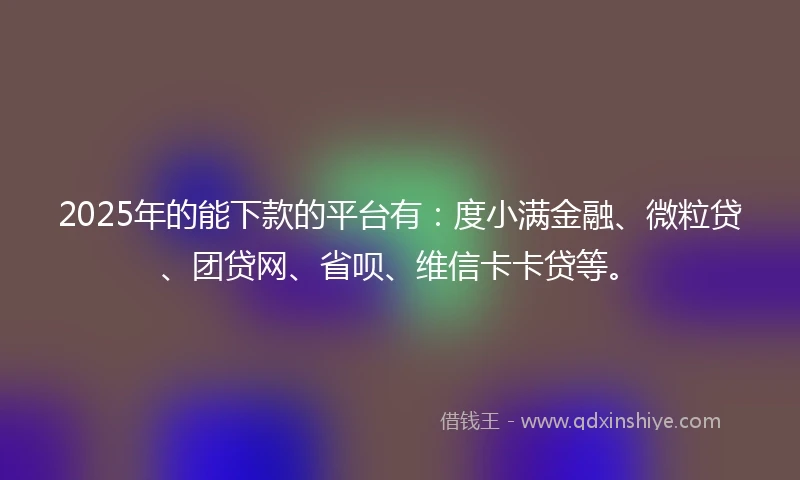 2025年的能下款的平台有：度小满金融、微粒贷、团贷网、省呗、维信卡卡贷等。