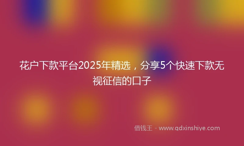 花户下款平台2025年精选，分享5个快速下款无视征信的口子