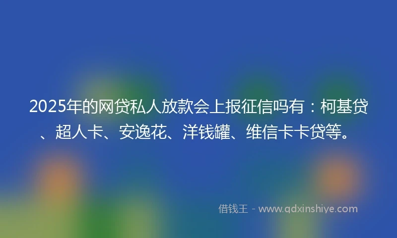 2025年的网贷私人放款会上报征信吗有：柯基贷、超人卡、安逸花、洋钱罐、维信卡卡贷等。
