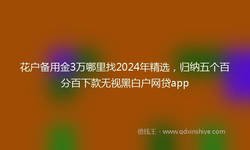 花户备用金3万哪里找2024年精选，归纳五个百分百下款无视黑白户网贷app