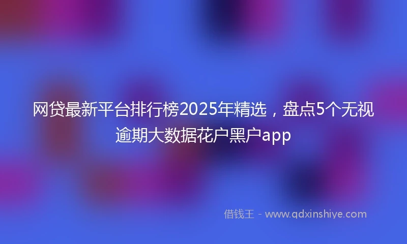 网贷最新平台排行榜2025年精选，盘点5个无视逾期大数据花户黑户app