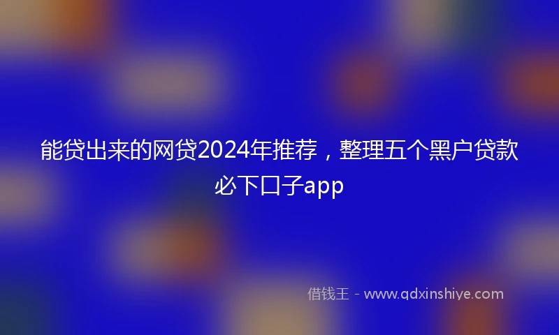 能贷出来的网贷2024年推荐，整理五个黑户贷款必下口子app