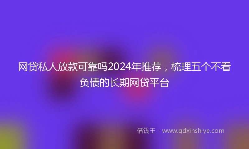 网贷私人放款可靠吗2024年推荐，梳理五个不看负债的长期网贷平台