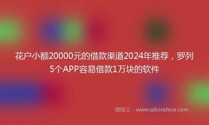 花户小额20000元的借款渠道2024年推荐，罗列5个APP容易借款1万块的软件