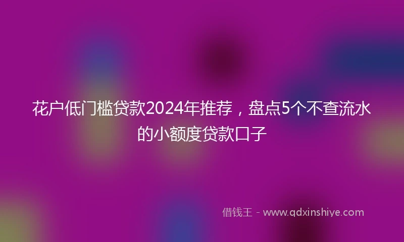 花户低门槛贷款2024年推荐，盘点5个不查流水的小额度贷款口子