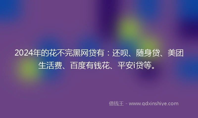 2024年的花不完黑网贷有：还呗、随身贷、美团生活费、百度有钱花、平安i贷等。