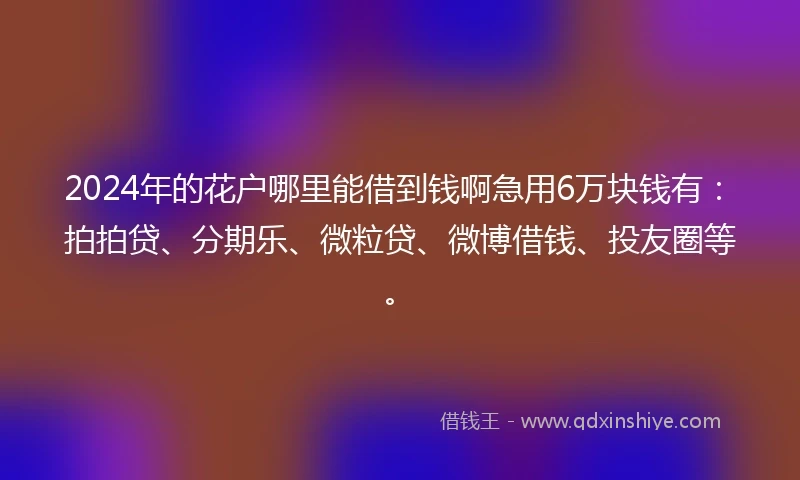 2024年的花户哪里能借到钱啊急用6万块钱有：拍拍贷、分期乐、微粒贷、微博借钱、投友圈等。