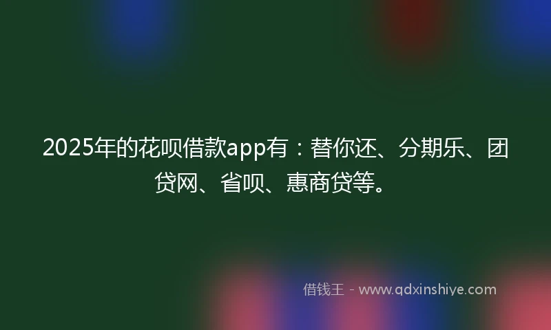 2025年的花呗借款app有：替你还、分期乐、团贷网、省呗、惠商贷等。