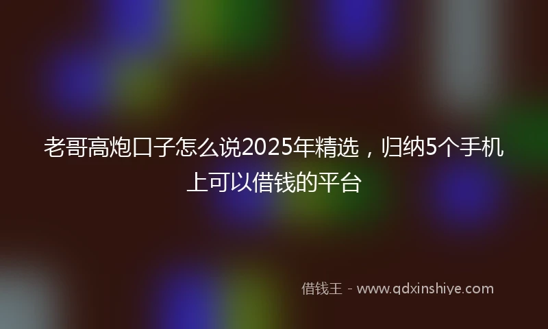 老哥高炮口子怎么说2025年精选，归纳5个手机上可以借钱的平台