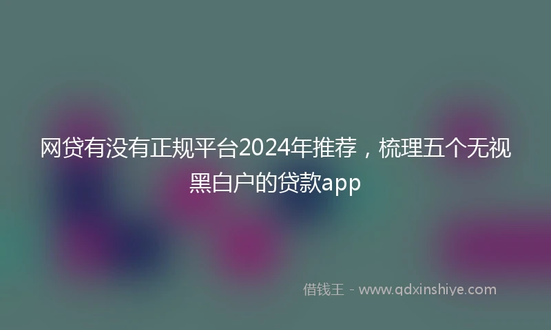 网贷有没有正规平台2024年推荐，梳理五个无视黑白户的贷款app