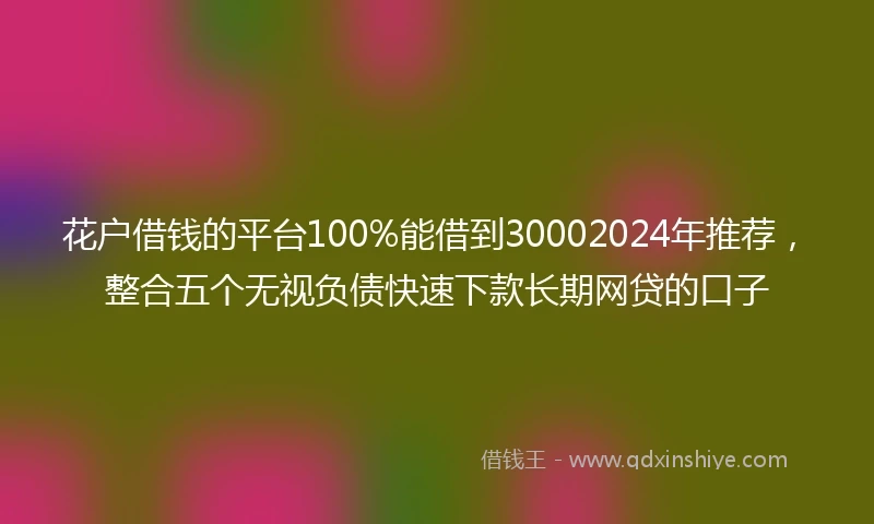 花户借钱的平台100%能借到30002024年推荐，整合五个无视负债快速下款长期网贷的口子