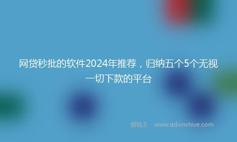 网贷秒批的软件2024年推荐，归纳五个5个无视一切下款的平台