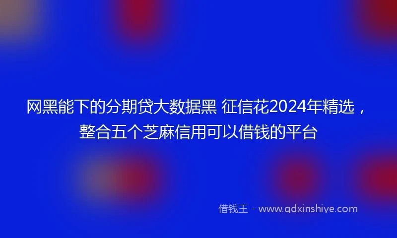 网黑能下的分期贷大数据黑 征信花2024年精选，整合五个芝麻信用可以借钱的平台