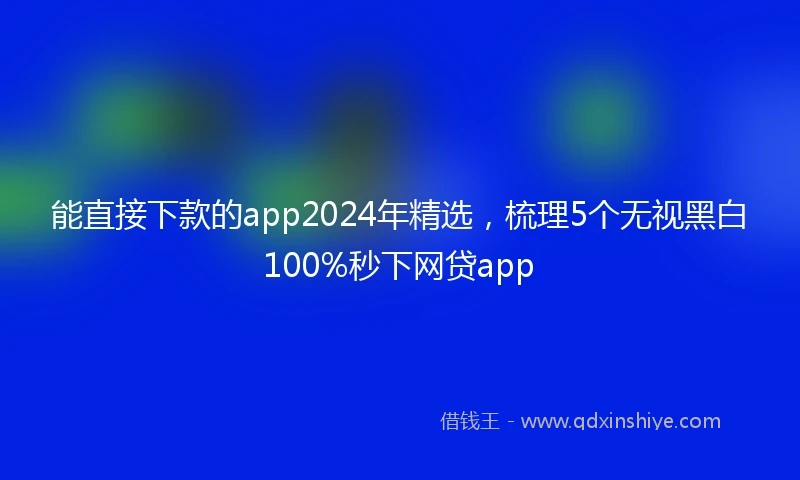 能直接下款的app2024年精选，梳理5个无视黑白100%秒下网贷app