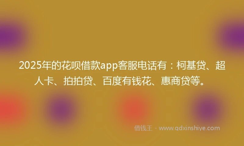 2025年的花呗借款app客服电话有：柯基贷、超人卡、拍拍贷、百度有钱花、惠商贷等。