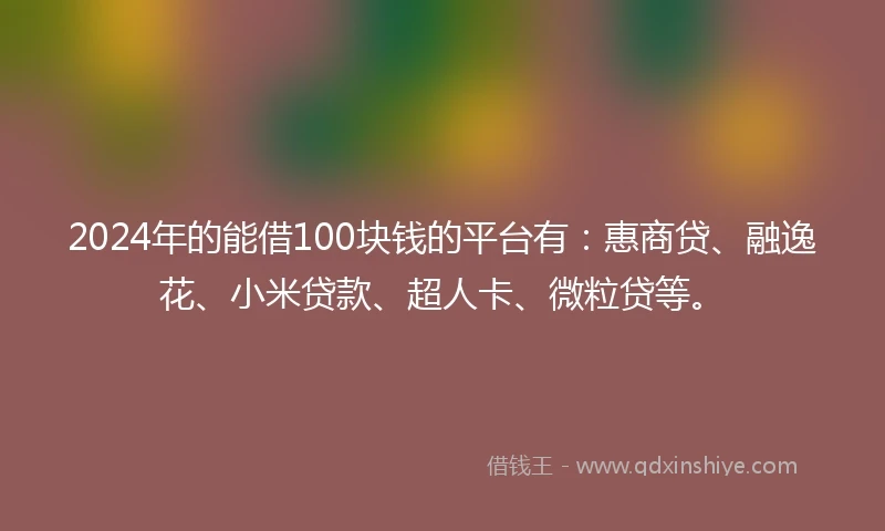 2024年的能借100块钱的平台有：惠商贷、融逸花、小米贷款、超人卡、微粒贷等。