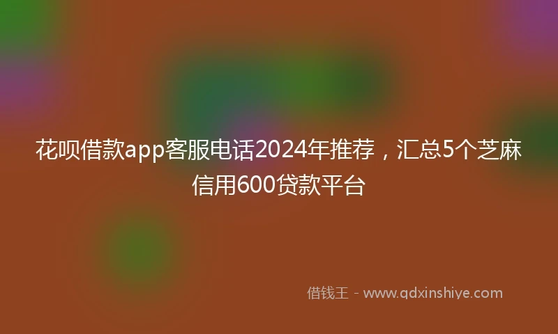 花呗借款app客服电话2024年推荐，汇总5个芝麻信用600贷款平台