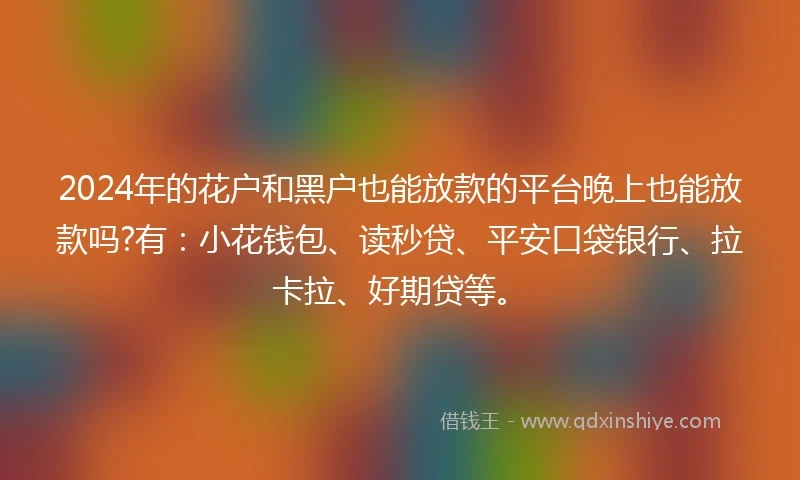 2024年的花户和黑户也能放款的平台晚上也能放款吗?有：小花钱包、读秒贷、平安口袋银行、拉卡拉、好期贷等。