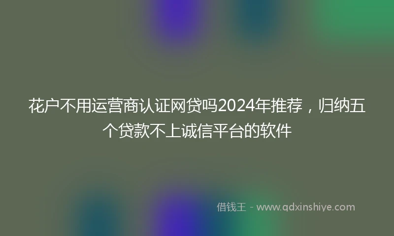 花户不用运营商认证网贷吗2024年推荐，归纳五个贷款不上诚信平台的软件