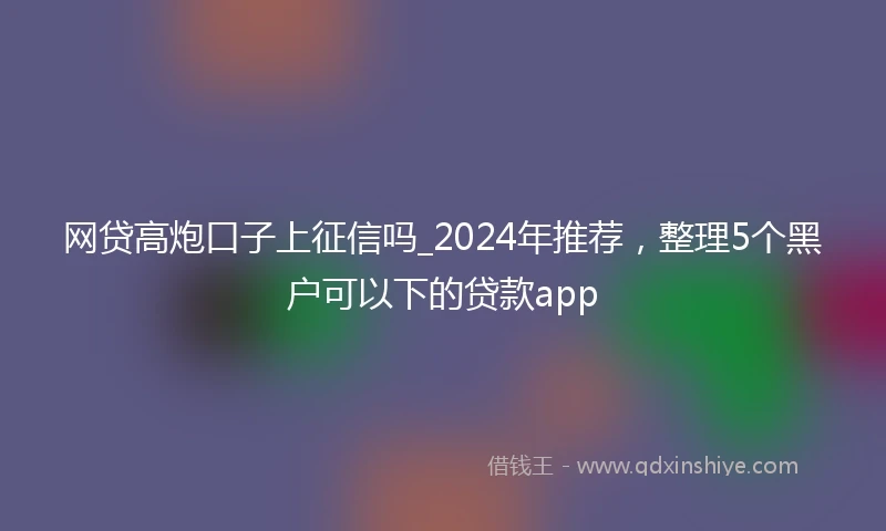 网贷高炮口子上征信吗_2024年推荐，整理5个黑户可以下的贷款app