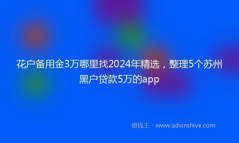 花户备用金3万哪里找2024年精选,整理5个苏州黑户贷款5万的app