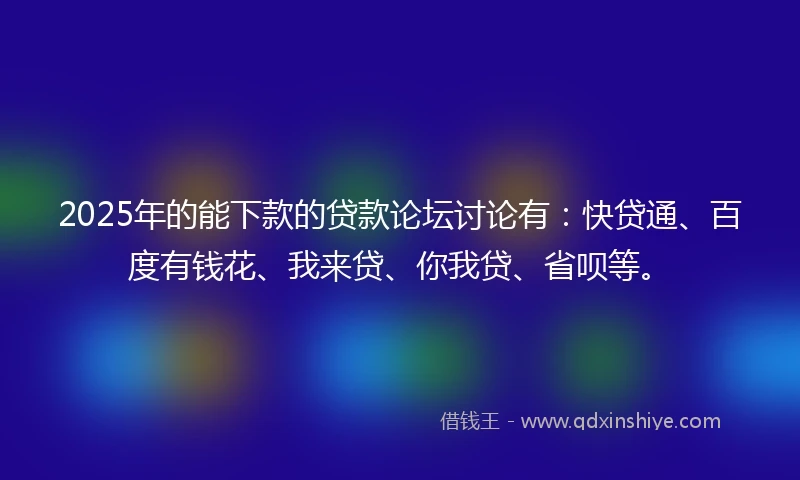 2025年的能下款的贷款论坛讨论有：快贷通、百度有钱花、我来贷、你我贷、省呗等。