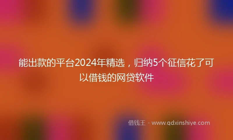 能出款的平台2024年精选，归纳5个征信花了可以借钱的网贷软件