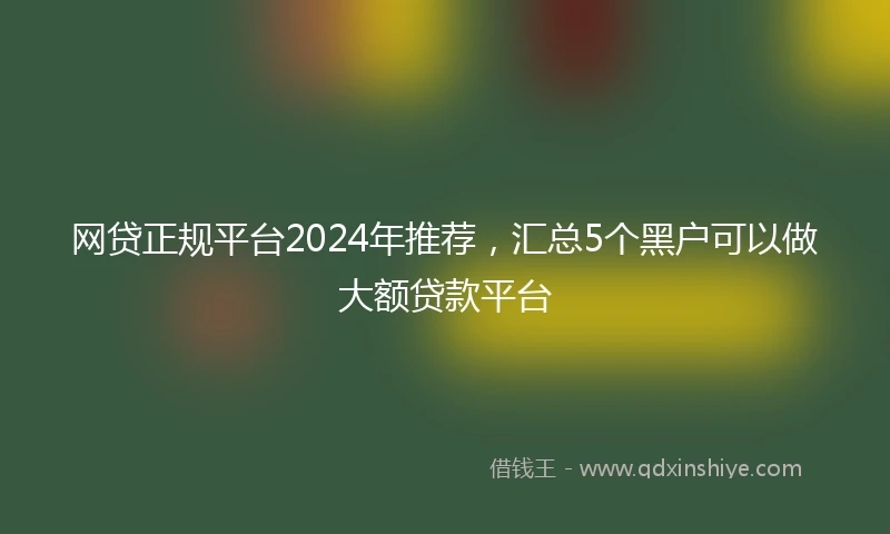 网贷正规平台2024年推荐，汇总5个黑户可以做大额贷款平台