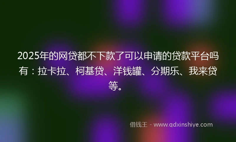 2025年的网贷都不下款了可以申请的贷款平台吗有：拉卡拉、柯基贷、洋钱罐、分期乐、我来贷等。