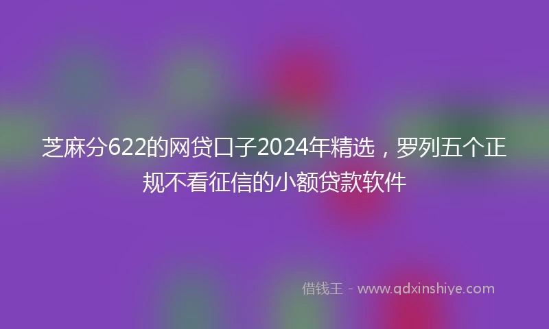 芝麻分622的网贷口子2024年精选，罗列五个正规不看征信的小额贷款软件
