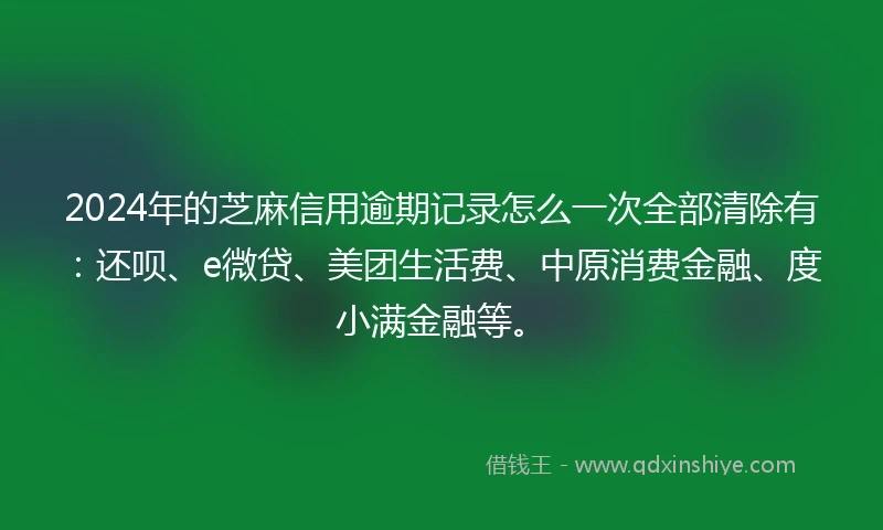 2024年的芝麻信用逾期记录怎么一次全部清除有：还呗、e微贷、美团生活费、中原消费金融、度小满金融等。